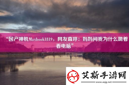 “国产神机Maxbook1819友直呼：妈妈问我为什么跪着看电脑”