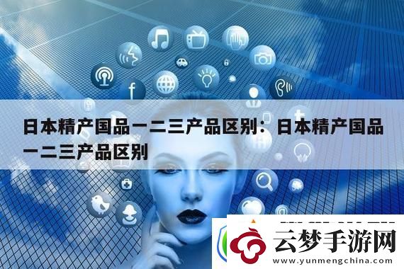 精产国品一二三产品有什么区别-解析产品差异与选择指南